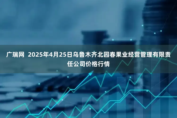 广瑞网  2025年4月25日乌鲁木齐北园春果业经营管理有限责任公司价格行情