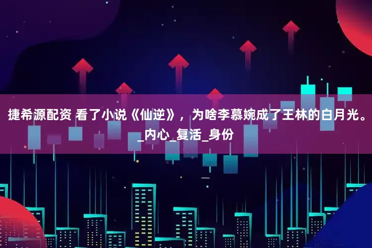 捷希源配资 看了小说《仙逆》，为啥李慕婉成了王林的白月光。_内心_复活_身份