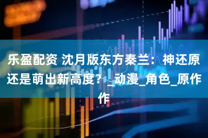 乐盈配资 沈月版东方秦兰：神还原还是萌出新高度？_动漫_角色_原作