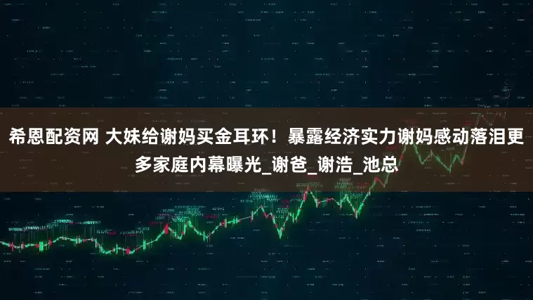 希恩配资网 大妹给谢妈买金耳环！暴露经济实力谢妈感动落泪更多家庭内幕曝光_谢爸_谢浩_池总