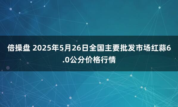 倍操盘 2025年5月26日全国主要批发市场红蒜6.0公分价格行情