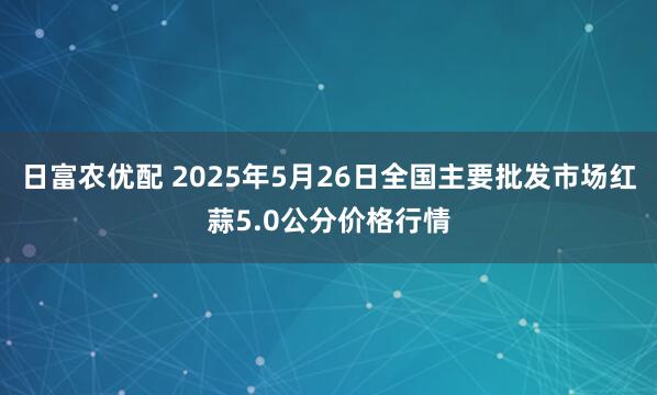 日富农优配 2025年5月26日全国主要批发市场红蒜5.0公分价格行情