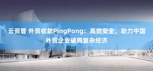云资管 外贸收款PingPong：高效安全，助力中国外贸企业破局复杂经济