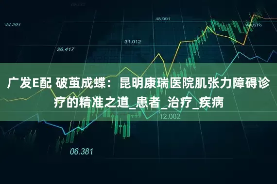 广发E配 破茧成蝶：昆明康瑞医院肌张力障碍诊疗的精准之道_患者_治疗_疾病