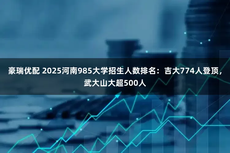 豪瑞优配 2025河南985大学招生人数排名：吉大774人登顶，武大山大超500人