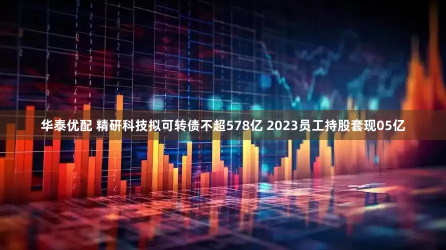 华泰优配 精研科技拟可转债不超578亿 2023员工持股套现05亿