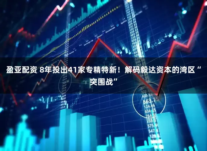 盈亚配资 8年投出41家专精特新！解码毅达资本的湾区“突围战”