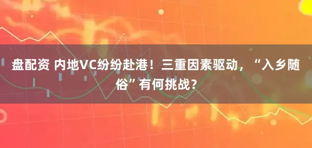 盘配资 内地VC纷纷赴港！三重因素驱动，“入乡随俗”有何挑战？